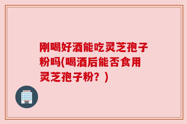 刚喝好酒能吃灵芝孢子粉吗(喝酒后能否食用灵芝孢子粉？)