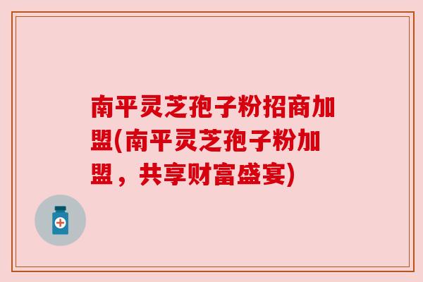南平灵芝孢子粉招商加盟(南平灵芝孢子粉加盟，共享财富盛宴)