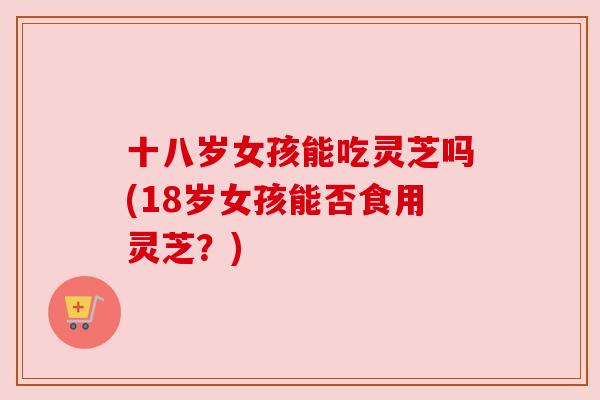 十八岁女孩能吃灵芝吗(18岁女孩能否食用灵芝?) 十八岁女孩能吃灵芝吗(18岁女孩能否食用灵芝?)