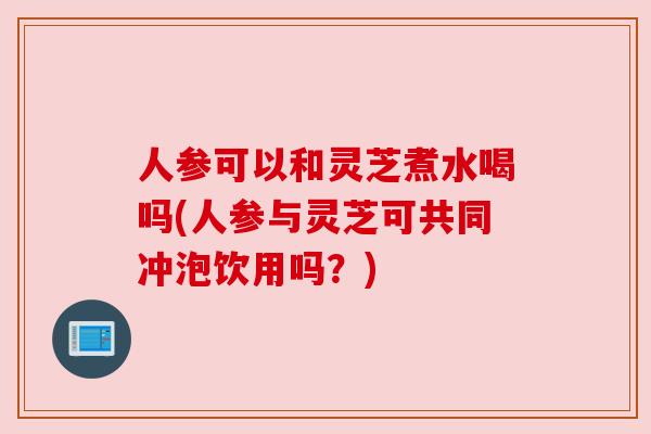 人参可以和灵芝煮水喝吗(人参与灵芝可共同冲泡饮用吗？)