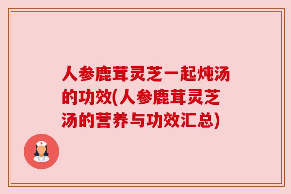 人参鹿茸灵芝一起炖汤的功效(人参鹿茸灵芝汤的营养与功效汇总)