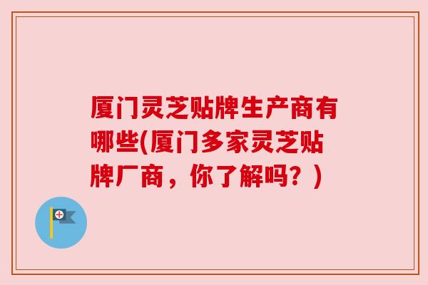 厦门灵芝贴牌生产商有哪些(厦门多家灵芝贴牌厂商，你了解吗？)