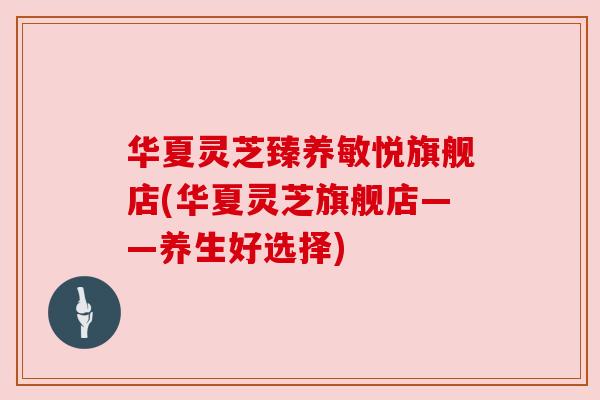 华夏灵芝臻养敏悦旗舰店(华夏灵芝旗舰店——养生好选择)