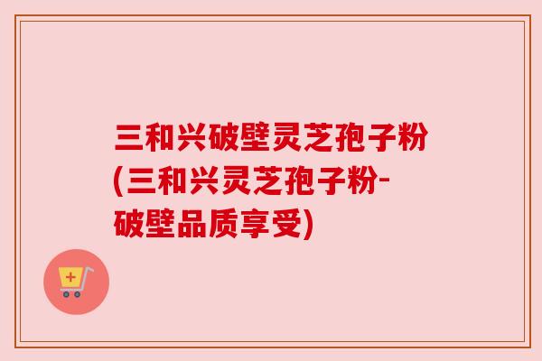 三和兴破壁灵芝孢子粉(三和兴灵芝孢子粉-破壁品质享受)