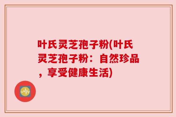叶氏灵芝孢子粉(叶氏灵芝孢子粉:自然珍品,享受健康生活) 叶氏灵芝孢子粉(叶氏灵芝孢子粉:自然珍品,享受健康生活)