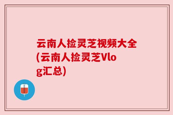 云南人捡灵芝视频大全(云南人捡灵芝Vlog汇总)
