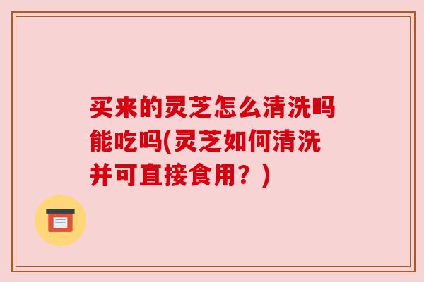 买来的灵芝怎么清洗吗能吃吗(灵芝如何清洗并可直接食用？)