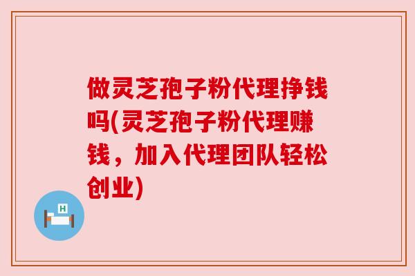做灵芝孢子粉代理挣钱吗(灵芝孢子粉代理赚钱，加入代理团队轻松创业)
