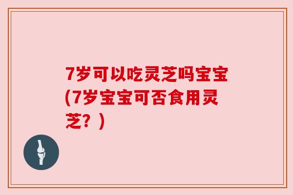 7岁可以吃灵芝吗宝宝(7岁宝宝可否食用灵芝?) 7岁可以吃灵芝吗宝宝(7岁宝宝可否食用灵芝?)