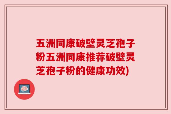 五洲同康破壁灵芝孢子粉五洲同康推荐破壁灵芝孢子粉的健康功效) 五洲同康破壁灵芝孢子粉五洲同康推荐破壁灵芝孢子粉的健康功效)