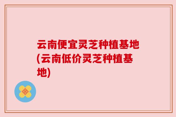 云南便宜灵芝种植基地(云南低价灵芝种植基地)