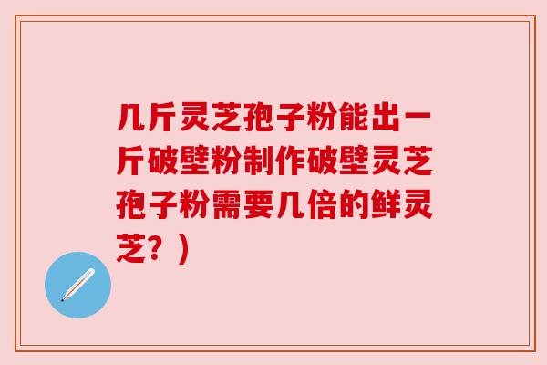 几斤灵芝孢子粉能出一斤破壁粉制作破壁灵芝孢子粉需要几倍的鲜灵芝？)