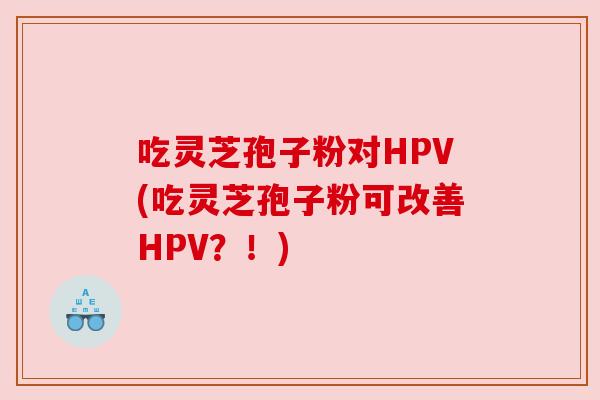 吃灵芝孢子粉对HPV(吃灵芝孢子粉可改善HPV？！)