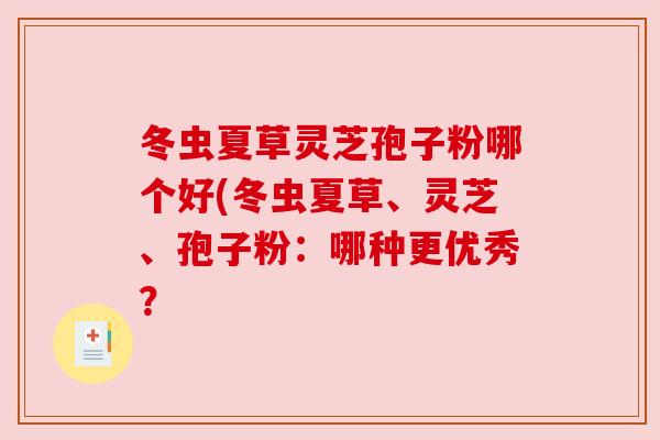 冬虫夏草灵芝孢子粉哪个好(冬虫夏草、灵芝、孢子粉:哪种更优秀? 冬虫夏草灵芝孢子粉哪个好(冬虫夏草、灵芝、孢子粉:哪种更优秀?