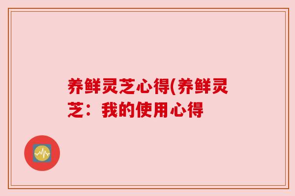 养鲜灵芝心得(养鲜灵芝：我的使用心得