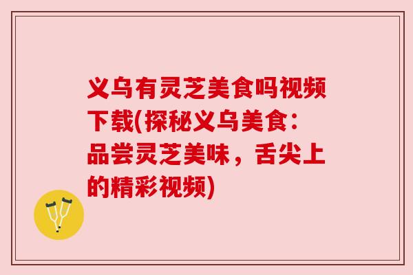义乌有灵芝美食吗视频下载(探秘义乌美食：品尝灵芝美味，舌尖上的精彩视频)