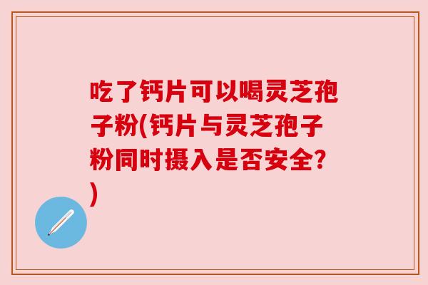 吃了钙片可以喝灵芝孢子粉(钙片与灵芝孢子粉同时摄入是否安全?) 吃了钙片可以喝灵芝孢子粉(钙片与灵芝孢子粉同时摄入是否安全?)