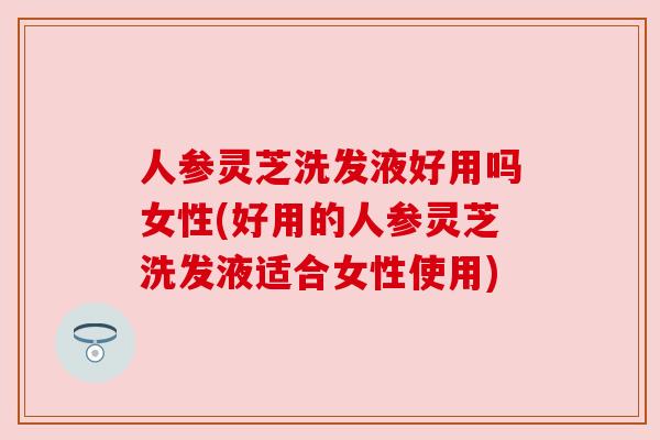 人参灵芝洗发液好用吗女性(好用的人参灵芝洗发液适合女性使用)