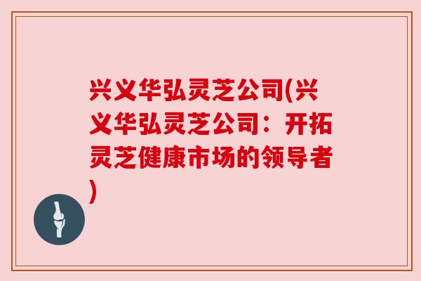 兴义华弘灵芝公司(兴义华弘灵芝公司：开拓灵芝健康市场的领导者)