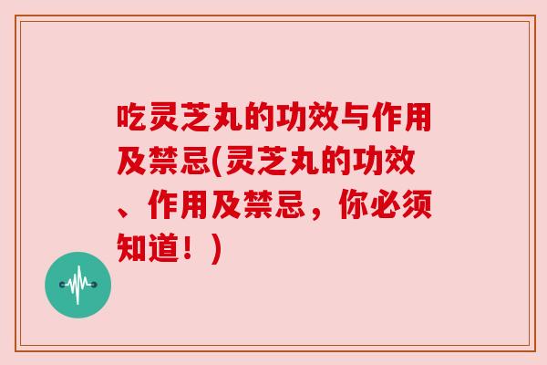 吃灵芝丸的功效与作用及禁忌(灵芝丸的功效、作用及禁忌，你必须知道！)