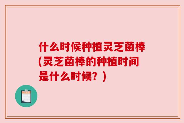 什么时候种植灵芝菌棒(灵芝菌棒的种植时间是什么时候？)