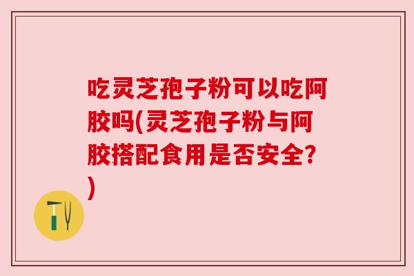 吃灵芝孢子粉可以吃阿胶吗(灵芝孢子粉与阿胶搭配食用是否安全?) 吃灵芝孢子粉可以吃阿胶吗(灵芝孢子粉与阿胶搭配食用是否安全?)