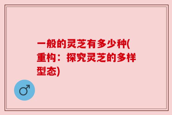 一般的灵芝有多少种(重构:探究灵芝的多样型态) 一般的灵芝有多少种(重构:探究灵芝的多样型态)