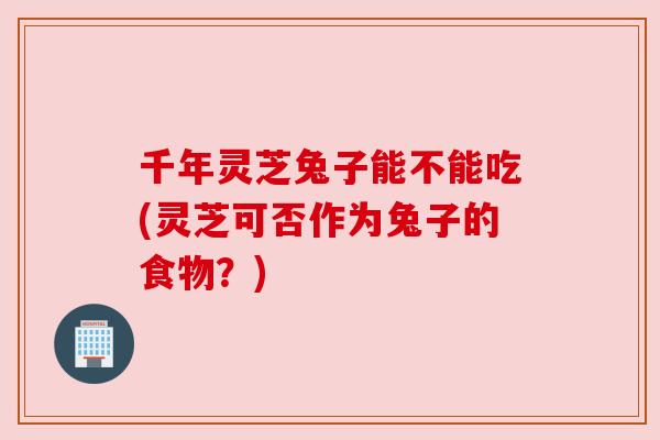 千年灵芝兔子能不能吃(灵芝可否作为兔子的食物？)