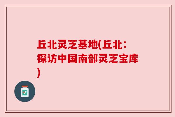 丘北灵芝基地(丘北：探访中国南部灵芝宝库)