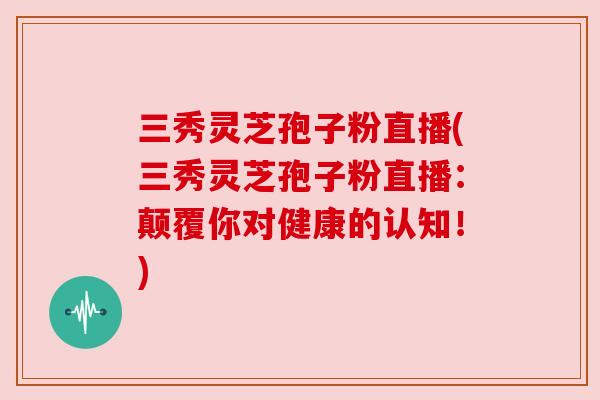三秀灵芝孢子粉直播(三秀灵芝孢子粉直播：颠覆你对健康的认知！)