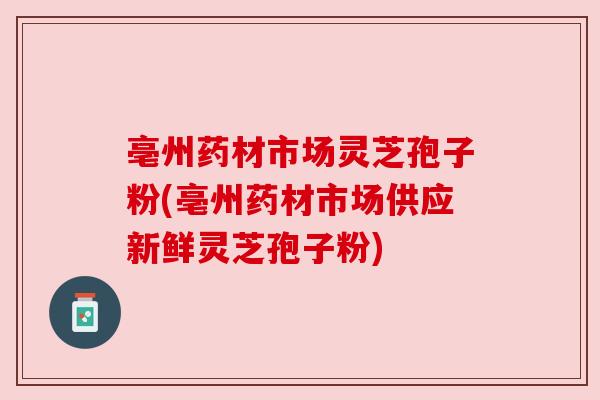 亳州药材市场灵芝孢子粉(亳州药材市场供应新鲜灵芝孢子粉)