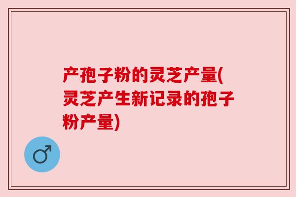 产孢子粉的灵芝产量(灵芝产生新记录的孢子粉产量)