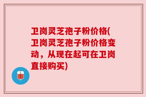 卫岗灵芝孢子粉价格(卫岗灵芝孢子粉价格变动，从现在起可在卫岗直接购买)