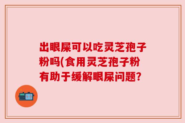 出眼屎可以吃灵芝孢子粉吗(食用灵芝孢子粉有助于缓解眼屎问题？