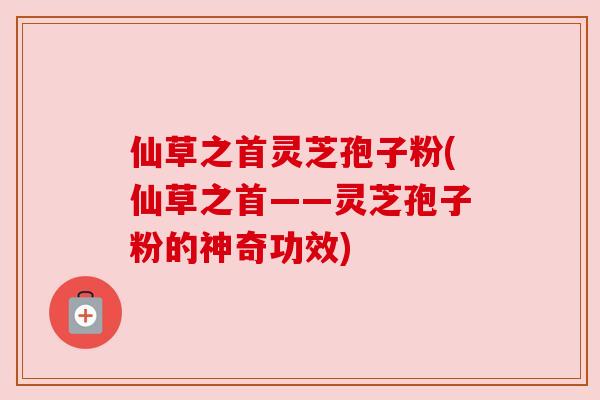 仙草之首灵芝孢子粉(仙草之首——灵芝孢子粉的神奇功效) 仙草之首灵芝孢子粉(仙草之首——灵芝孢子粉的神奇功效)