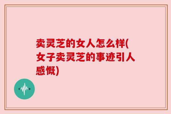 卖灵芝的女人怎么样(女子卖灵芝的事迹引人感慨)