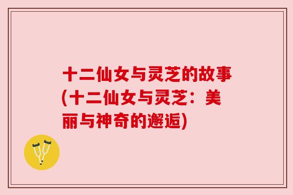 十二仙女与灵芝的故事(十二仙女与灵芝:美丽与神奇的邂逅) 十二仙女与灵芝的故事(十二仙女与灵芝:美丽与神奇的邂逅)
