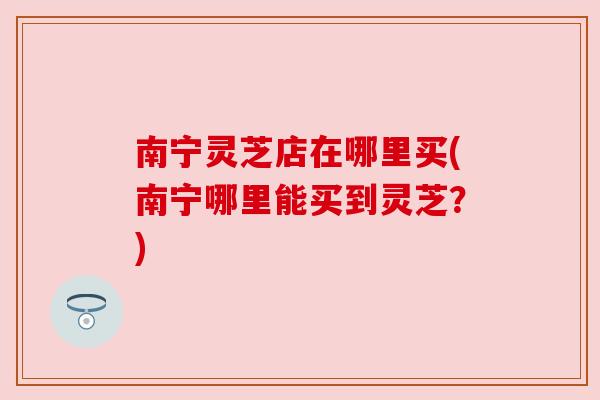 南宁灵芝店在哪里买(南宁哪里能买到灵芝？)