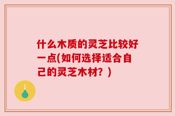 什么木质的灵芝比较好一点(如何选择适合自己的灵芝木材？)