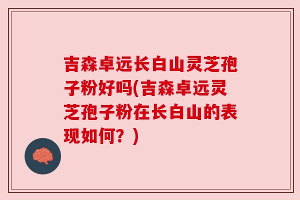 吉森卓远长白山灵芝孢子粉好吗(吉森卓远灵芝孢子粉在长白山的表现如何？)