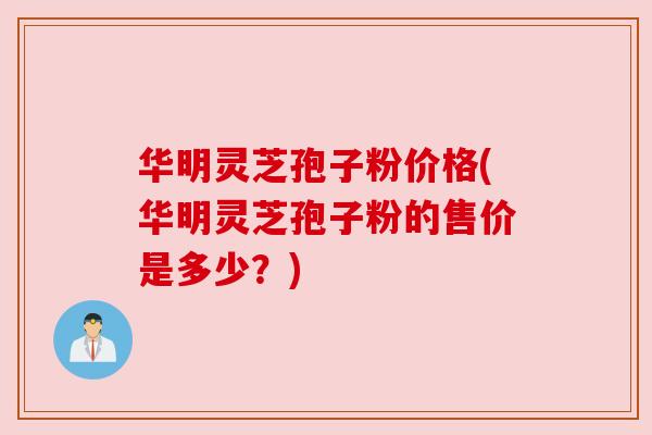 华明灵芝孢子粉价格(华明灵芝孢子粉的售价是多少？)