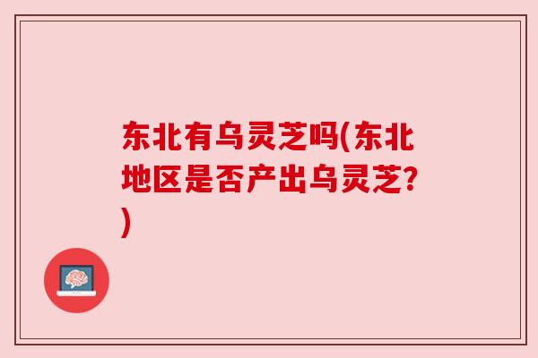 东北有乌灵芝吗(东北地区是否产出乌灵芝?) 东北有乌灵芝吗(东北地区是否产出乌灵芝?)