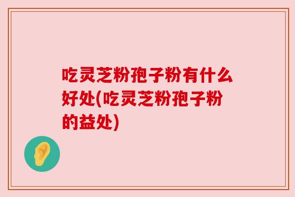吃灵芝粉孢子粉有什么好处(吃灵芝粉孢子粉的益处)