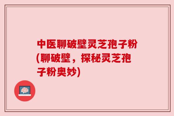 中医聊破壁灵芝孢子粉(聊破壁，探秘灵芝孢子粉奥妙)