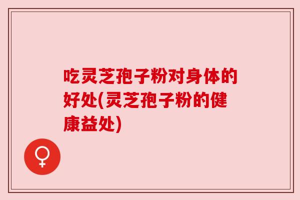 吃灵芝孢子粉对身体的好处(灵芝孢子粉的健康益处)