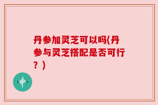 丹参加灵芝可以吗(丹参与灵芝搭配是否可行？)