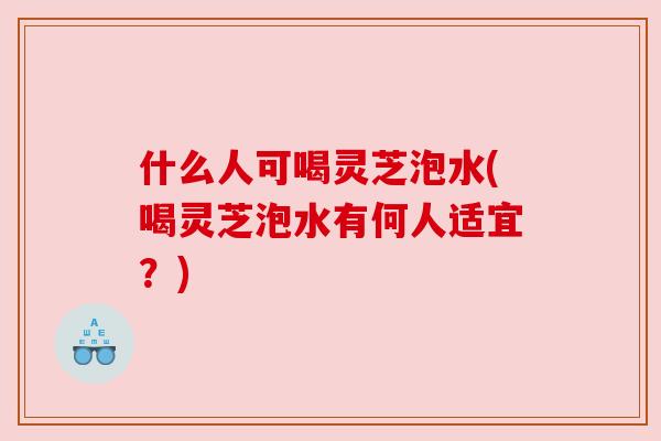什么人可喝灵芝泡水(喝灵芝泡水有何人适宜？)