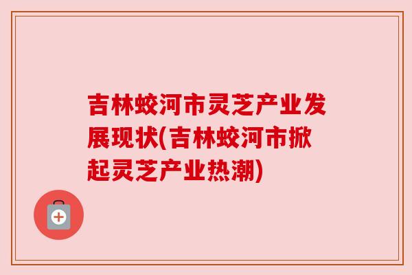 吉林蛟河市灵芝产业发展现状(吉林蛟河市掀起灵芝产业热潮)