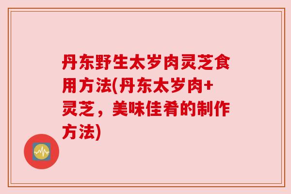 丹东野生太岁肉灵芝食用方法(丹东太岁肉+灵芝，美味佳肴的制作方法)