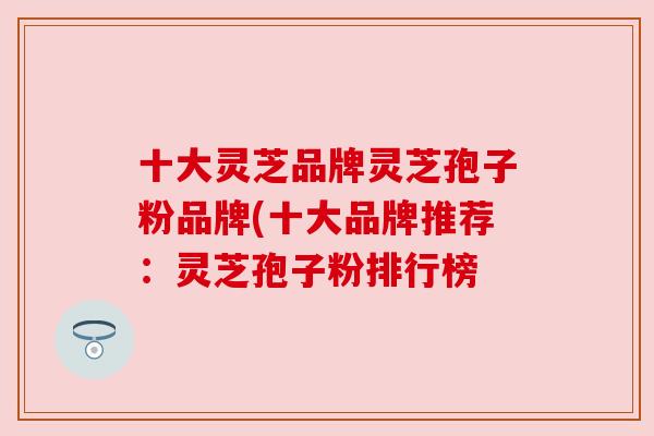 十大灵芝品牌灵芝孢子粉品牌(十大品牌推荐:灵芝孢子粉排行榜 十大灵芝品牌灵芝孢子粉品牌(十大品牌推荐:灵芝孢子粉排行榜